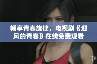 畅享青春旋律，电视剧《迎风的青春》在线免费观看