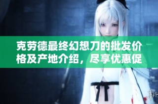 克劳德最终幻想刀的批发价格及产地介绍，尽享优惠促销信息