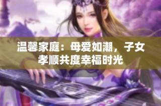 温馨家庭：母爱如潮，子女孝顺共度幸福时光
