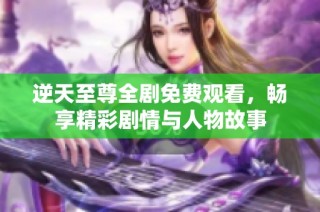 逆天至尊全剧免费观看，畅享精彩剧情与人物故事