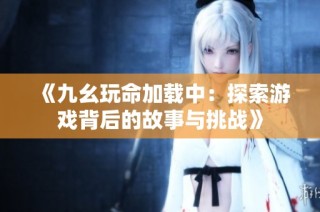 《九幺玩命加载中：探索游戏背后的故事与挑战》