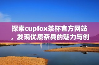 探索cupfox茶杯官方网站，发现优质茶具的魅力与创新设计