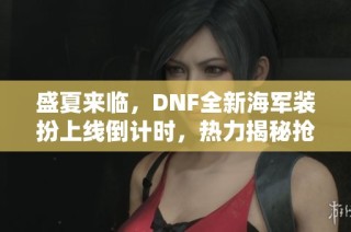 盛夏来临，DNF全新海军装扮上线倒计时，热力揭秘抢先体验精彩瞬间