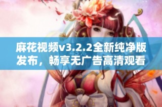 麻花视频v3.2.2全新纯净版发布，畅享无广告高清观看体验