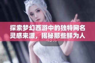 探索梦幻西游中的独特网名灵感来源，揭秘那些鲜为人知的创意设计构思