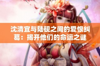 沈清宜与陆砚之间的爱恨纠葛：揭开他们的命运之谜