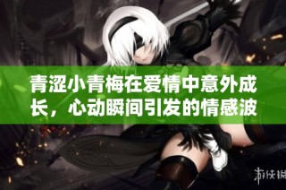青涩小青梅在爱情中意外成长，心动瞬间引发的情感波澜