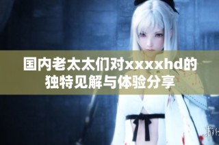 国内老太太们对xxxxhd的独特见解与体验分享