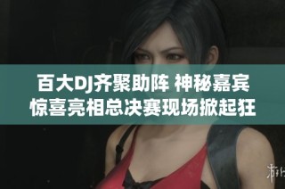 百大DJ齐聚助阵 神秘嘉宾惊喜亮相总决赛现场掀起狂欢盛宴