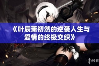 《叶辰萧初然的逆袭人生与爱情的终极交织》