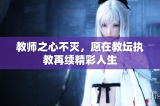 教师之心不灭，愿在教坛执教再续精彩人生