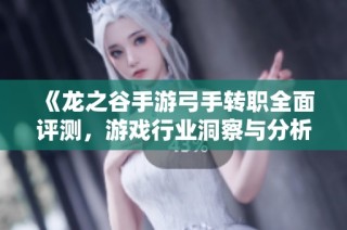 《龙之谷手游弓手转职全面评测，游戏行业洞察与分析》