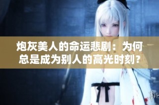 炮灰美人的命运悲剧：为何总是成为别人的高光时刻？
