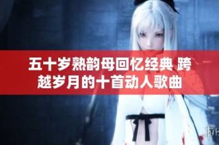 五十岁熟韵母回忆经典 跨越岁月的十首动人歌曲
