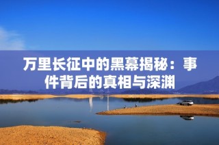 万里长征中的黑幕揭秘：事件背后的真相与深渊