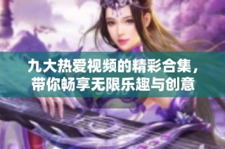 九大热爱视频的精彩合集，带你畅享无限乐趣与创意