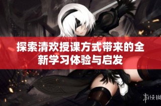 探索清欢授课方式带来的全新学习体验与启发