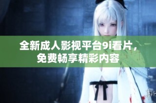 全新成人影视平台9i看片，免费畅享精彩内容