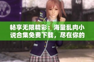畅享无限精彩：海量乱肉小说合集免费下载，尽在你的掌握中