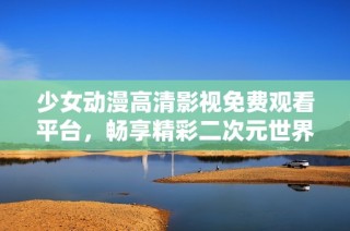 少女动漫高清影视免费观看平台，畅享精彩二次元世界