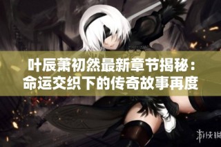 叶辰萧初然最新章节揭秘：命运交织下的传奇故事再度展开