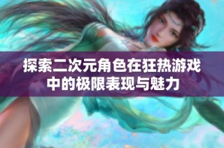 探索二次元角色在狂热游戏中的极限表现与魅力