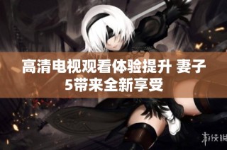 高清电视观看体验提升 妻子5带来全新享受