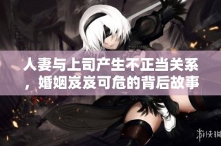 人妻与上司产生不正当关系，婚姻岌岌可危的背后故事