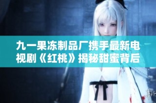 九一果冻制品厂携手最新电视剧《红桃》揭秘甜蜜背后的故事