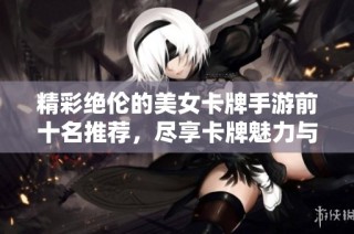 精彩绝伦的美女卡牌手游前十名推荐，尽享卡牌魅力与美丽角色带来的游戏乐趣