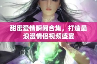甜蜜爱情瞬间合集，打造最浪漫情侣视频盛宴