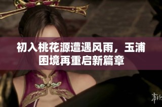 初入桃花源遭遇风雨，玉浦困境再重启新篇章