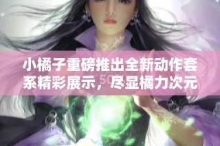 小橘子重磅推出全新动作套系精彩展示，尽显橘力次元魅力与创意风潮