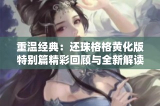 重温经典：还珠格格黄化版特别篇精彩回顾与全新解读