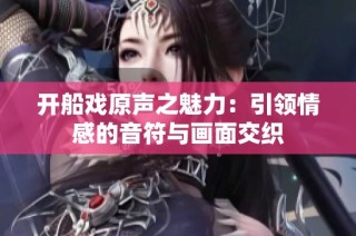 开船戏原声之魅力：引领情感的音符与画面交织