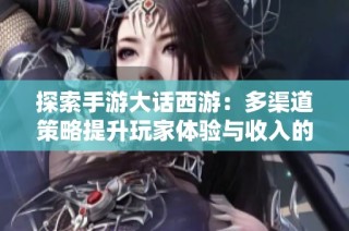 探索手游大话西游：多渠道策略提升玩家体验与收入的有效方法