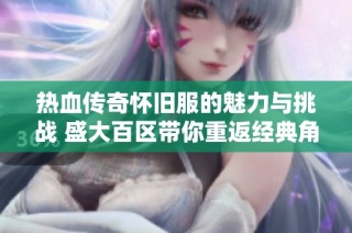 热血传奇怀旧服的魅力与挑战 盛大百区带你重返经典角色扮演游戏的巅峰时刻