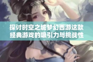 探讨时空之城梦幻西游这款经典游戏的吸引力与挑战性究竟如何体现