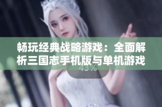畅玩经典战略游戏：全面解析三国志手机版与单机游戏系列大全