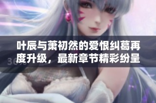 叶辰与萧初然的爱恨纠葛再度升级，最新章节精彩纷呈