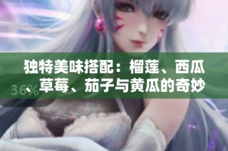独特美味搭配：榴莲、西瓜、草莓、茄子与黄瓜的奇妙结合