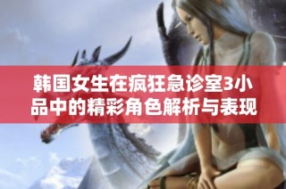 韩国女生在疯狂急诊室3小品中的精彩角色解析与表现揭秘