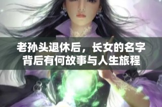 老孙头退休后，长女的名字背后有何故事与人生旅程