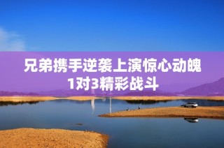 兄弟携手逆袭上演惊心动魄1对3精彩战斗