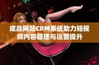 成品网站CRM系统助力短视频内容管理与运营提升