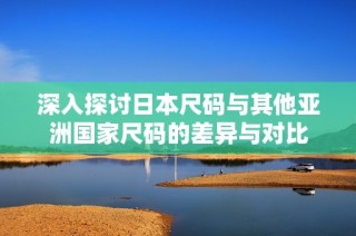 深入探讨日本尺码与其他亚洲国家尺码的差异与对比
