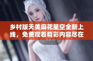 乡村版天美麻花星空全新上线，免费观看精彩内容尽在其中