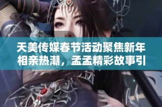 天美传媒春节活动聚焦新年相亲热潮，孟孟精彩故事引人关注