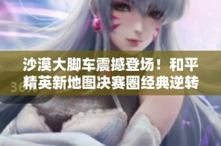 沙漠大脚车震撼登场！和平精英新地图决赛圈经典逆转精彩回顾