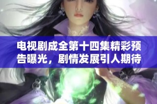 电视剧成全第十四集精彩预告曝光，剧情发展引人期待
